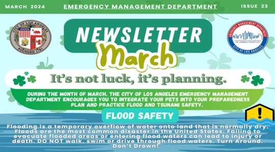 Images of shamrocks and rising water. March 2024 EMD Newsletter / Issue 23 / It’s not luck, it’s planning. /  During March, LA City Emergency Management encourages you to integrate pets into preparedness plans and practice flood and tsunami safety. / Flooding is an overflow of water onto normally dry land. Floods are the most common disaster in the U.S. Failing to evacuate flooded areas or entering flood waters can lead to injury or death. DO NOT walk, swim or drive through them. Turn Around. Don’t  Drown!