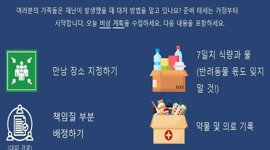 여러분의 가족들은 재난이 발생했을 때 대처 방법을 알고 있나요? 준비 태세는 가정부터 시작합니다. 오늘 비상 계획을 수립하세요. 다음 내용을 포함하세요. 만남 장소 지정하기 7일치 식량과 물 (반려동물 몫도 잊지 말 것!) (대피 경로) 책임질 부분 배정하기 대피 경로 계획 수립 커뮤니케이션 계획 수립 약물 및 의료 기록