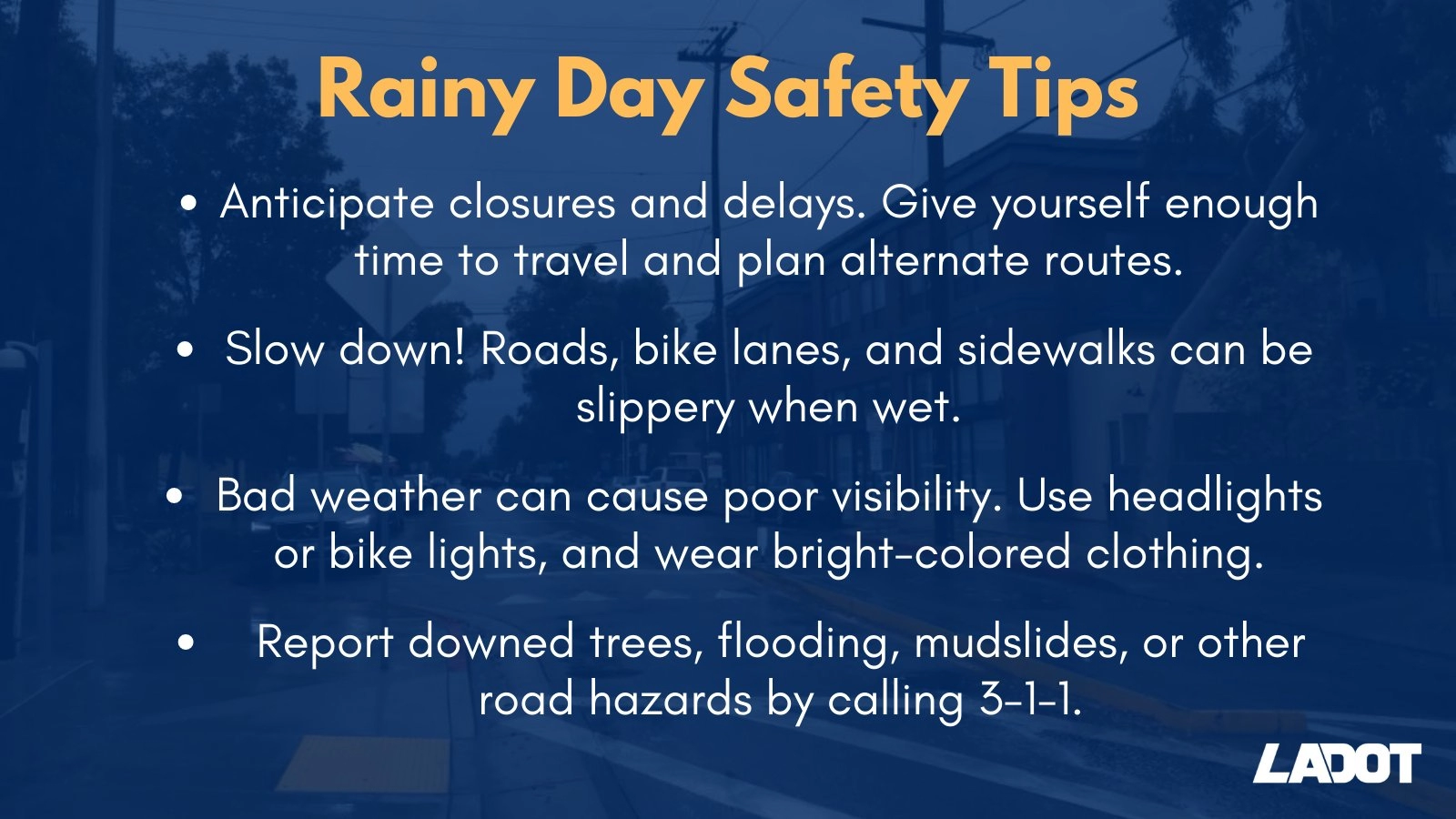 Rainy Day Safety Tips: Anticipate closures and delays. Give yourself enough time to travel and plan alternate routes. -Slow down! Roads, bike lanes, and sidewalks can be slippery when wet. -Bad weather can cause poor visibility. Use headlights or bike lights, and wear bright-colored clothing. -Report downed trees, flooding, mudslides, or other road hazards by calling 3-1-1.