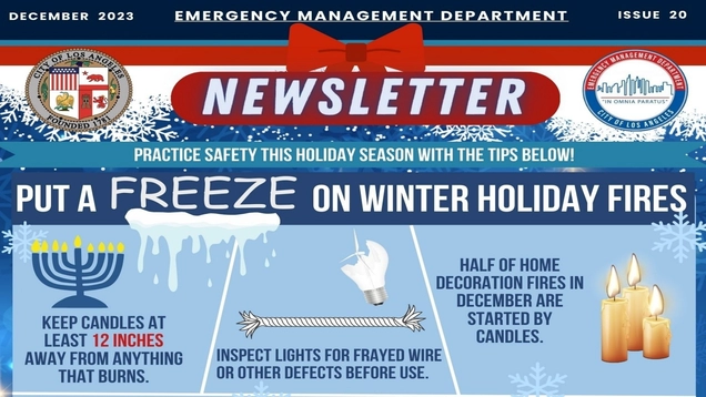 December 2023 / EMERGENCY MANAGEMENT DEPARTMENT NEWSLETTER / ISSUE 20 / Images of the LA City Seal and EMD logo / Practice safety this holiday season with the tips below! / PUT A FREEZE ON WINTER HOLIDAT FIRES / iMAGE OF A MENORAH with candles lit / Keep candles at least 12 inches away from anything that burns / Imaes of a frayed wire and a broken light bulb / -Inspect lights for frayed wire or other defects before use. /  Image of three lit candles / Half of home decoration fires are started by candles.