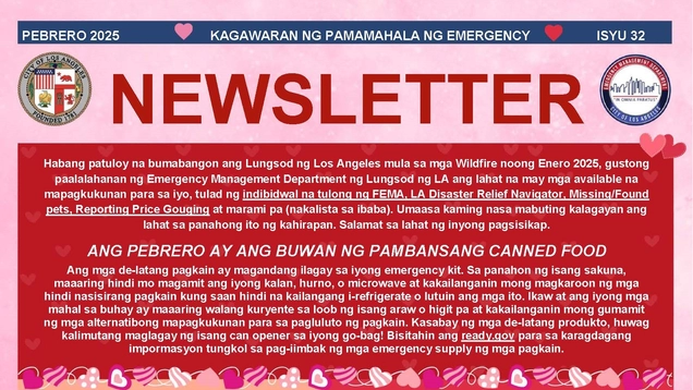 PEBRERO 2025 KAGAWARAN NG PAMAMAHALA NG EMERGENCY ISYU 32 NEWSLETTER Habang patuloy na bumabangon ang Lungsod ng Los Angeles mula sa mga Wildfire noong Enero 2025, gustong paalalahanan ng Emergency Management Department ng Lungsod ng LA ang lahat na may mga available na mapagkukunan para sa iyo, tulad ng indibidwal na tulong ng FEMA, LA Disaster Relief Navigator, Missing/Found pets, Reporting Price Gouging at marami pa (nakalista sa ibaba). Umaasa kaming nasa mabuting kalagayan ang lahat sa panahong ito ng 