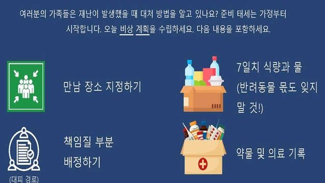여러분의 가족들은 재난이 발생했을 때 대처 방법을 알고 있나요? 준비 태세는 가정부터 시작합니다. 오늘 비상 계획을 수립하세요. 다음 내용을 포함하세요. 만남 장소 지정하기 7일치 식량과 물 (반려동물 몫도 잊지 말 것!) (대피 경로) 책임질 부분 배정하기 대피 경로 계획 수립 커뮤니케이션 계획 수립 약물 및 의료 기록