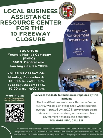 LOCAL BUSINESS ASSISTANCE RESOURCE CENTER FOR THE 10 FREEWAY CLOSURE / LOCATION: RNDC - 500 S. CENTRAL AVE. LOS ANGELES, CA 90013 / Hours of Operation: Monday/Tuesday, December 4-5, 10 AM to 4 PM / Services available for businesses impacted by this incident: The Local Business Assistance Resource Center will be a one-stop shop where business owners impacted by the 10 Freeway closure can obtain assistance, services, and resources from government agencies and nonprofits. More at: Emergency.LACity.gov
