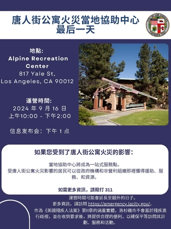 唐⼈街公寓⽕災當地協助中⼼ 地點 / 最后⼀天 / Alpine Recreation Center 817 Yale St, Los Angeles, CA 90012; 2024 年9 ⽉16 ⽇ 上午 10:00 - 下午 2: 00. / 信息发布会: 下午 1 点 / 如果您受到了唐⼈街公寓⽕災的影響: 當地協助中⼼將成為⼀站式服務點。 受唐⼈街公寓⽕災影響的居⺠可以從政府機構和⾮營利組織那裡獲得援助、服務、和資源。 如需更多資訊,請撥打 311
