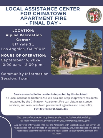 LOCAL ASSISTANCE CENTER / CHINATOWN FIRE / Final Day - Alpine Recreation Center, 817 Yale St, LA, 90012 - September 16, 2024 10 am - 2 pm. / Community Info Meeting 1 pm. / Updates available here: Services available for residents impacted by this incident: The Center is a one-stop shop for residents impacted by the Fire. FOR MORE INFO, CALL 311, LA City will provide reasonable accommodation to ensure equal access to its activities.